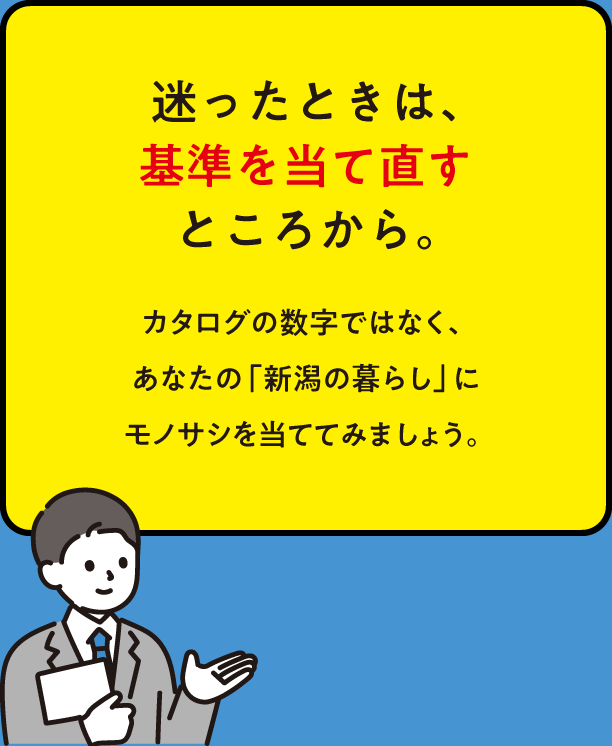 迷ったときは、基準を当て直すところから。カタログの数字ではなく、あなたの「新潟の暮らし」にモノサシを当ててみましょう。